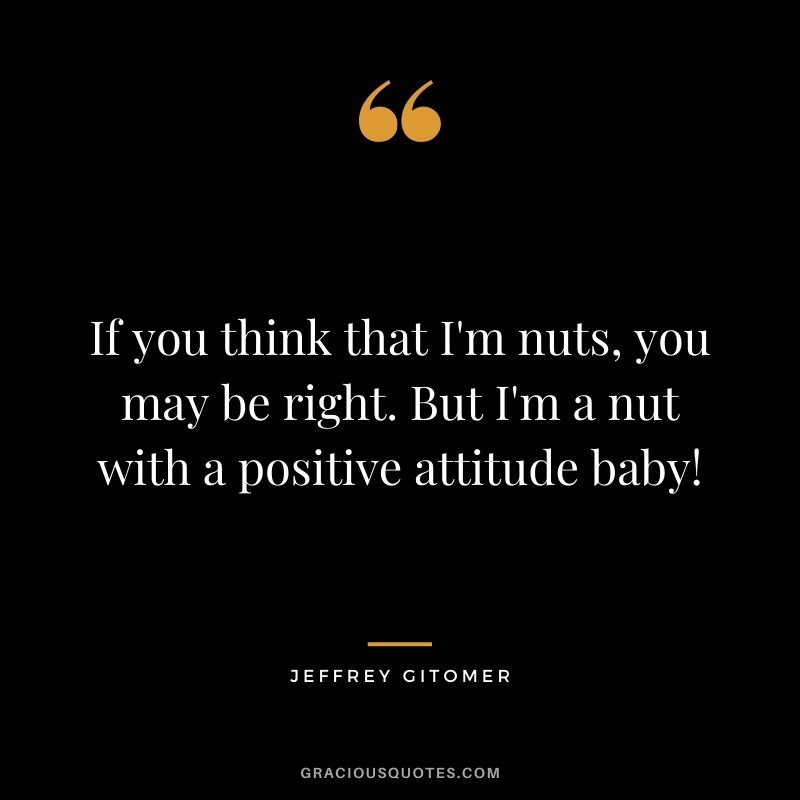If you think that I'm nuts, you may be right. But I'm a nut with a positive attitude baby!
