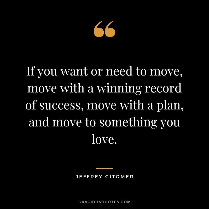 If you want or need to move, move with a winning record of success, move with a plan, and move to something you love.