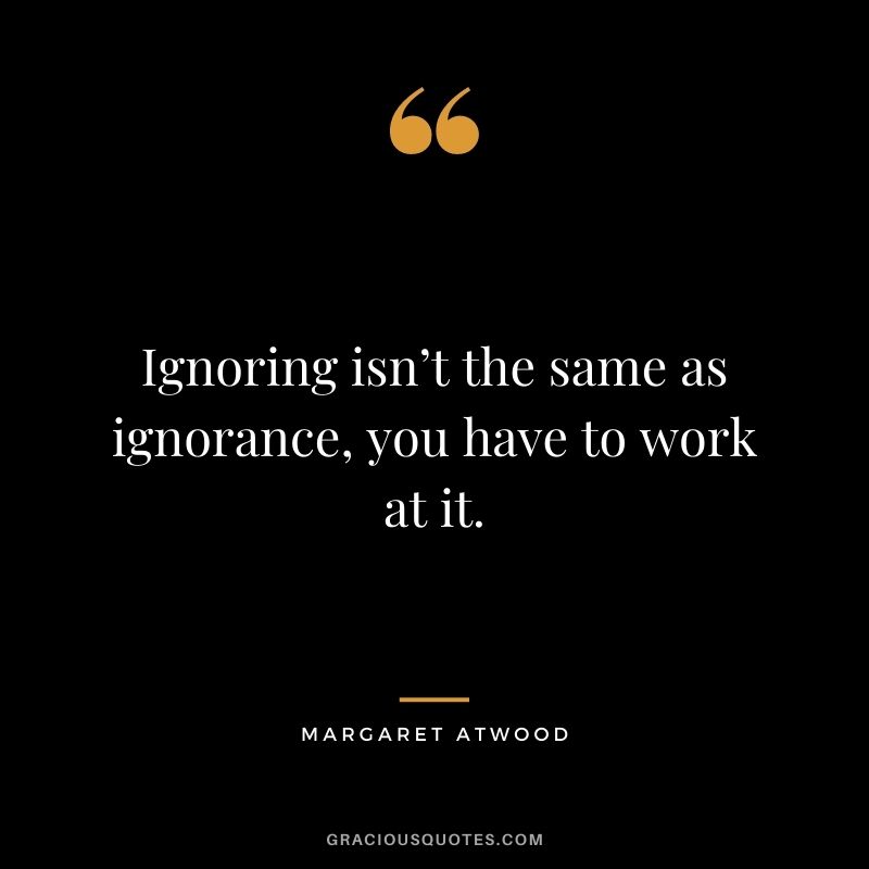 Ignoring isn’t the same as ignorance, you have to work at it.