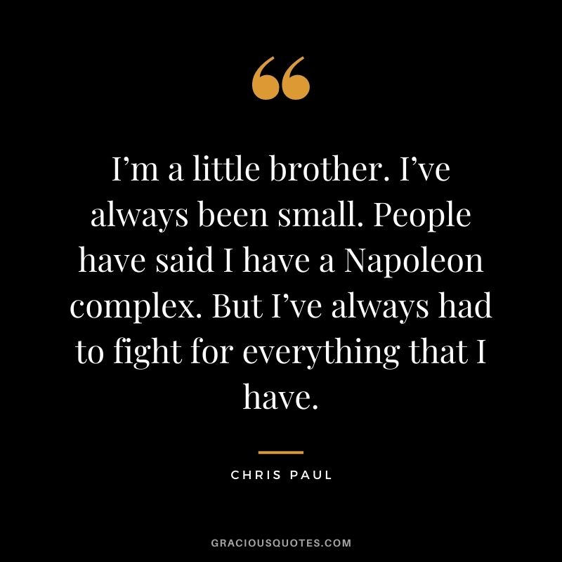 I’m a little brother. I’ve always been small. People have said I have a Napoleon complex. But I’ve always had to fight for everything that I have.