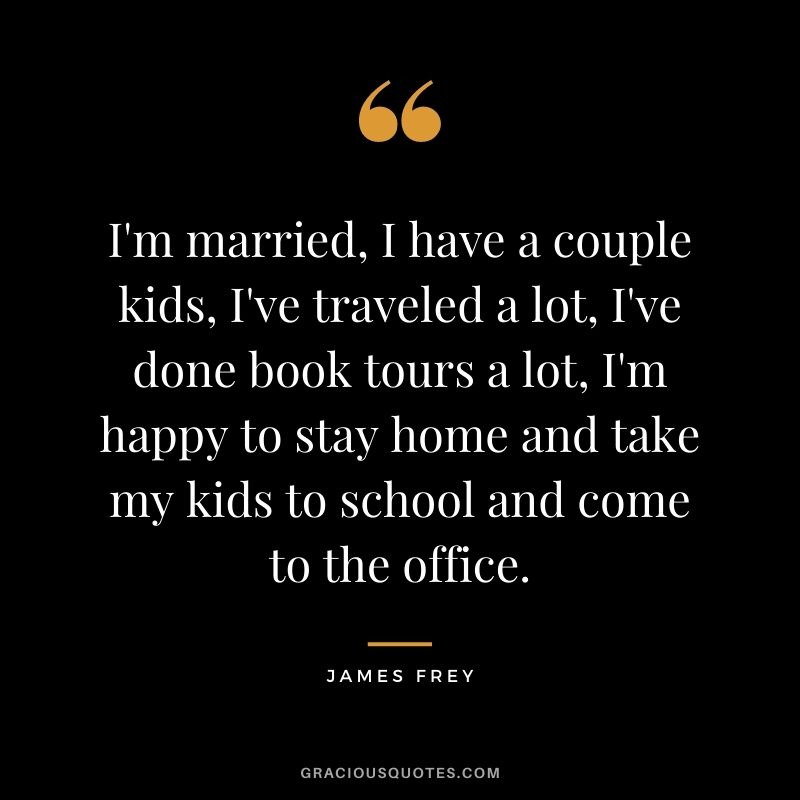 I'm married, I have a couple kids, I've traveled a lot, I've done book tours a lot, I'm happy to stay home and take my kids to school and come to the office.