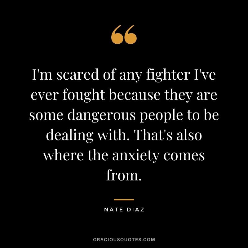 I'm scared of any fighter I've ever fought because they are some dangerous people to be dealing with. That's also where the anxiety comes from.