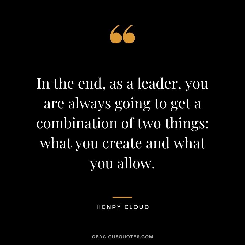 In the end, as a leader, you are always going to get a combination of two things what you create and what you allow.