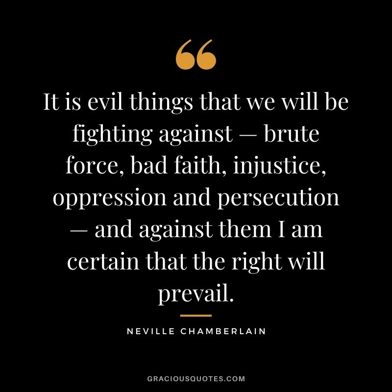 It is evil things that we will be fighting against — brute force, bad faith, injustice, oppression and persecution — and against them I am certain that the right will prevail.