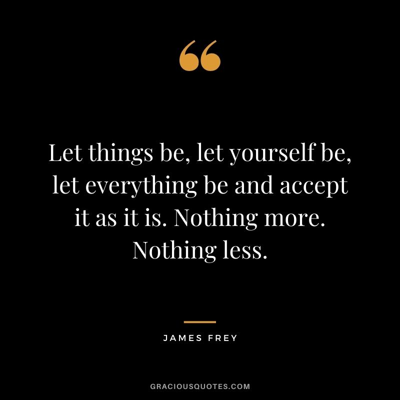 Let things be, let yourself be, let everything be and accept it as it is. Nothing more. Nothing less.