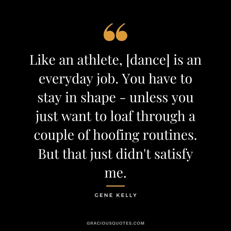 Like an athlete, [dance] is an everyday job. You have to stay in shape - unless you just want to loaf through a couple of hoofing routines. But that just didn't satisfy me.