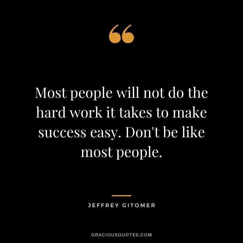 Most people will not do the hard work it takes to make success easy. Don't be like most people.