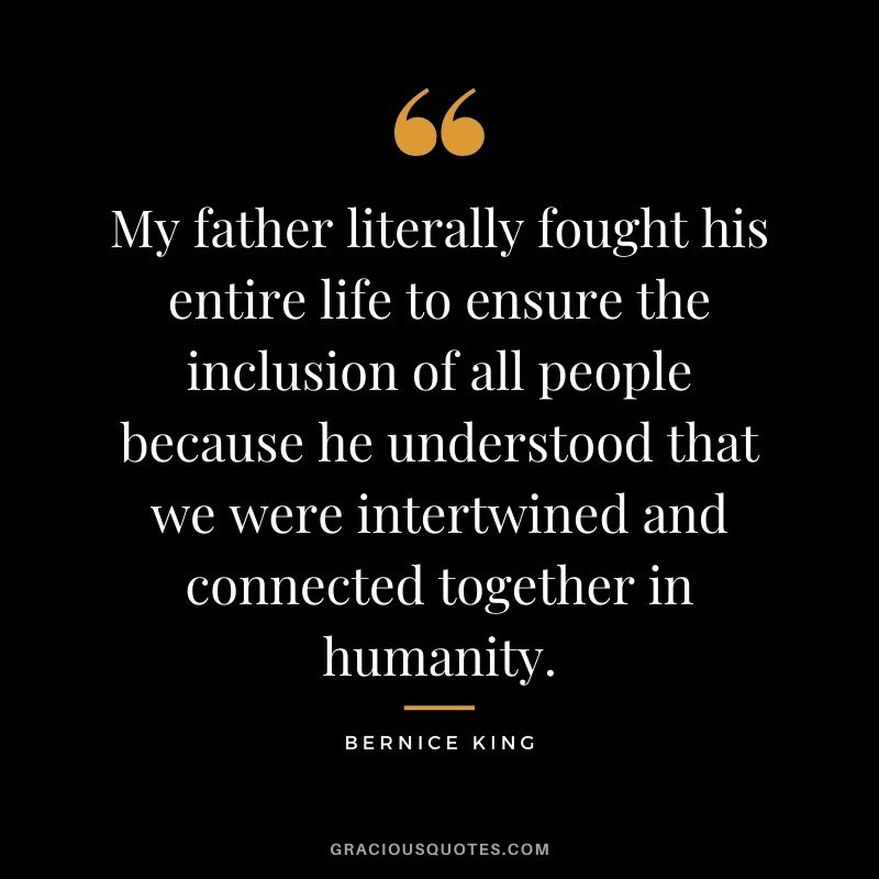 My father literally fought his entire life to ensure the inclusion of all people because he understood that we were intertwined and connected together in humanity.