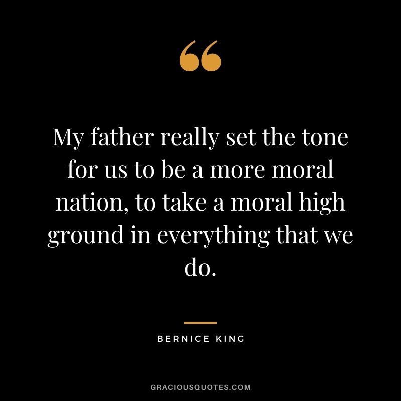My father really set the tone for us to be a more moral nation, to take a moral high ground in everything that we do.