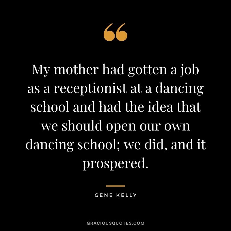 My mother had gotten a job as a receptionist at a dancing school and had the idea that we should open our own dancing school; we did, and it prospered.