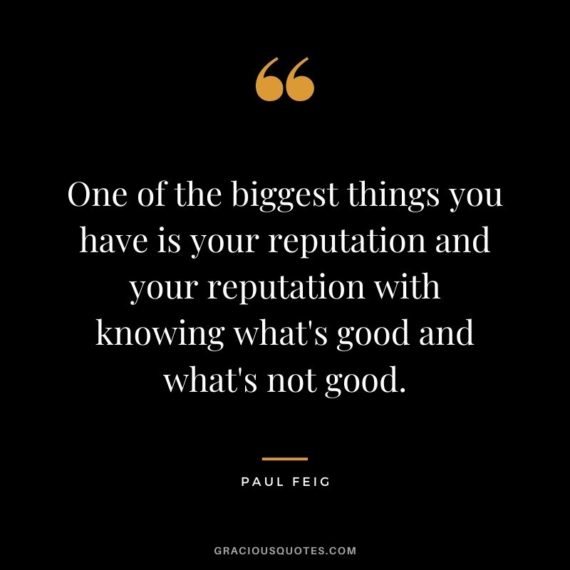 One of the biggest things you have is your reputation and your reputation with knowing what's good and what's not good.