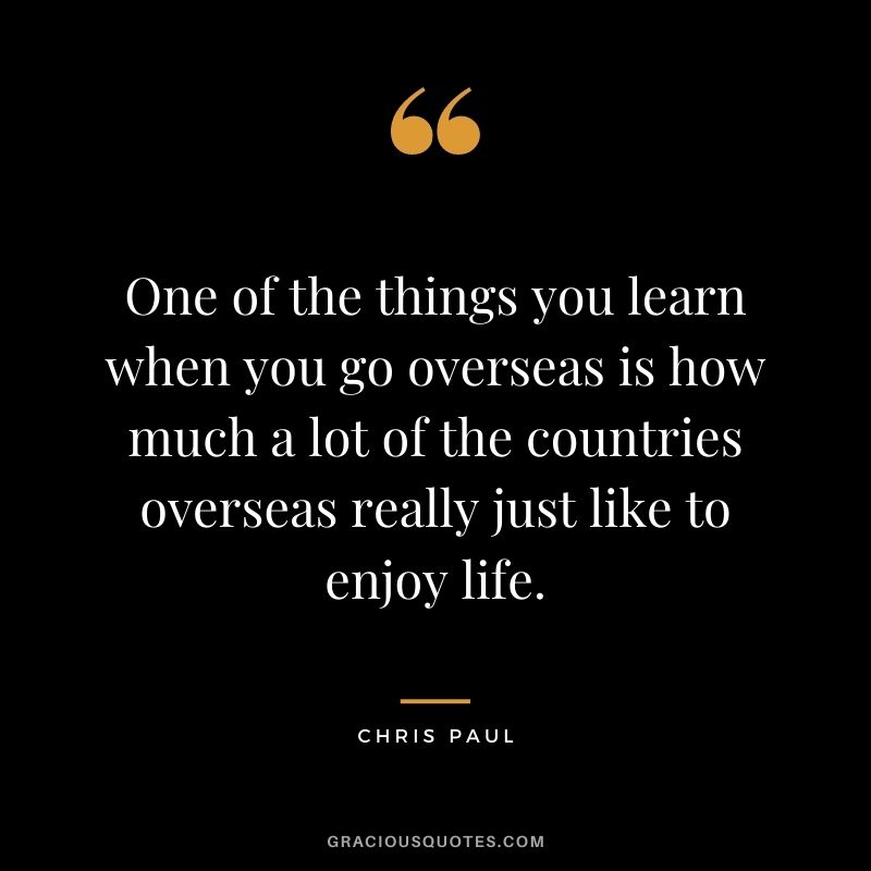 One of the things you learn when you go overseas is how much a lot of the countries overseas really just like to enjoy life.