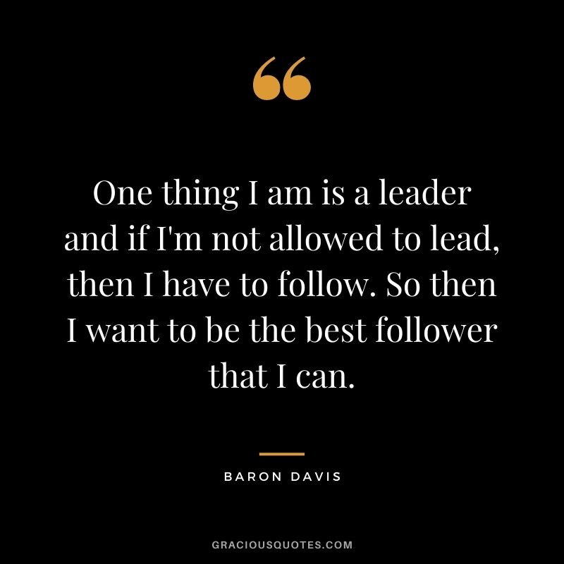 One thing I am is a leader and if I'm not allowed to lead, then I have to follow. So then I want to be the best follower that I can.