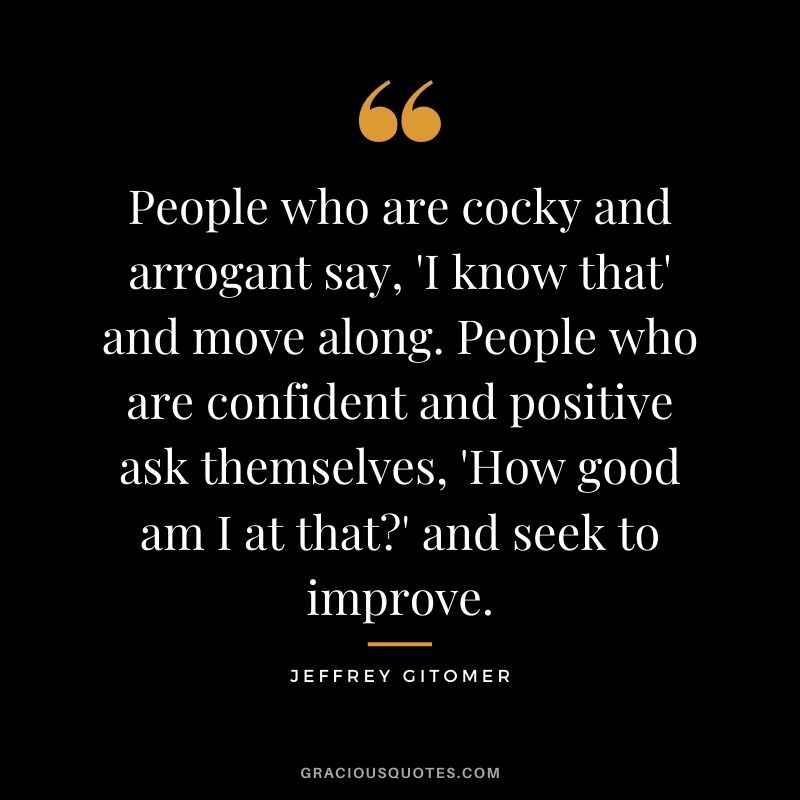People who are cocky and arrogant say, 'I know that' and move along. People who are confident and positive ask themselves, 'How good am I at that' and seek to improve.