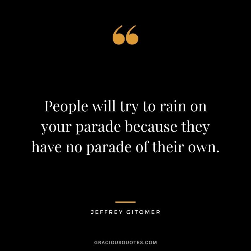 People will try to rain on your parade because they have no parade of their own.
