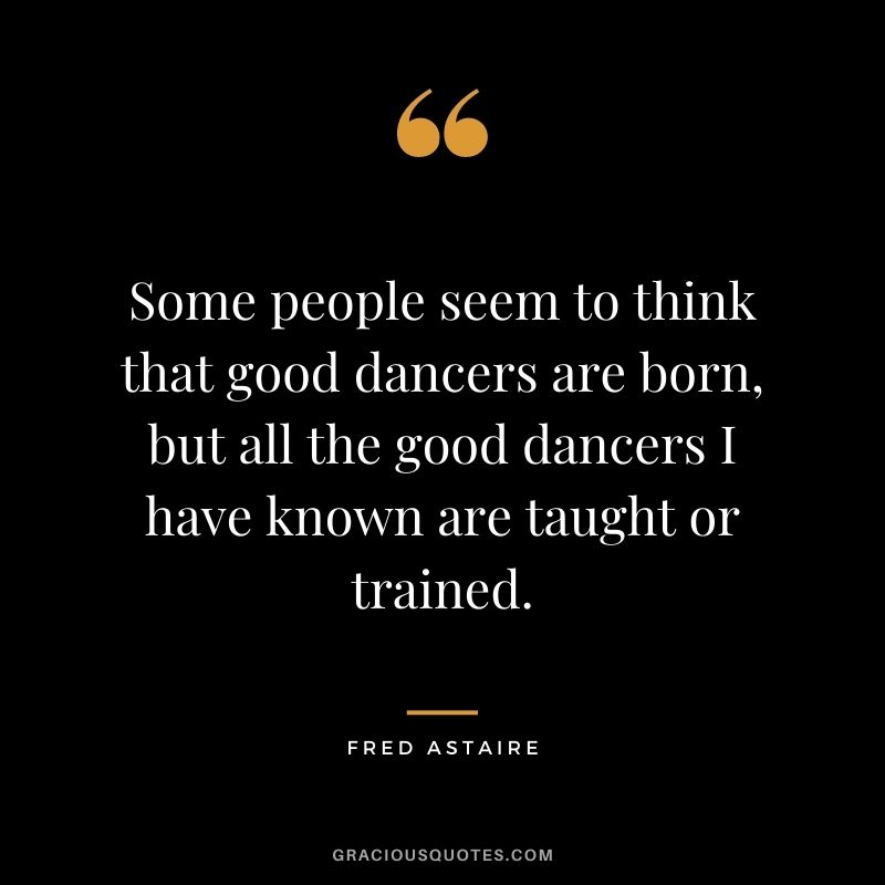 Some people seem to think that good dancers are born, but all the good dancers I have known are taught or trained.