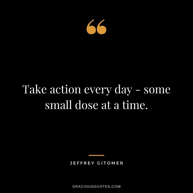 Take action every day - some small dose at a time.