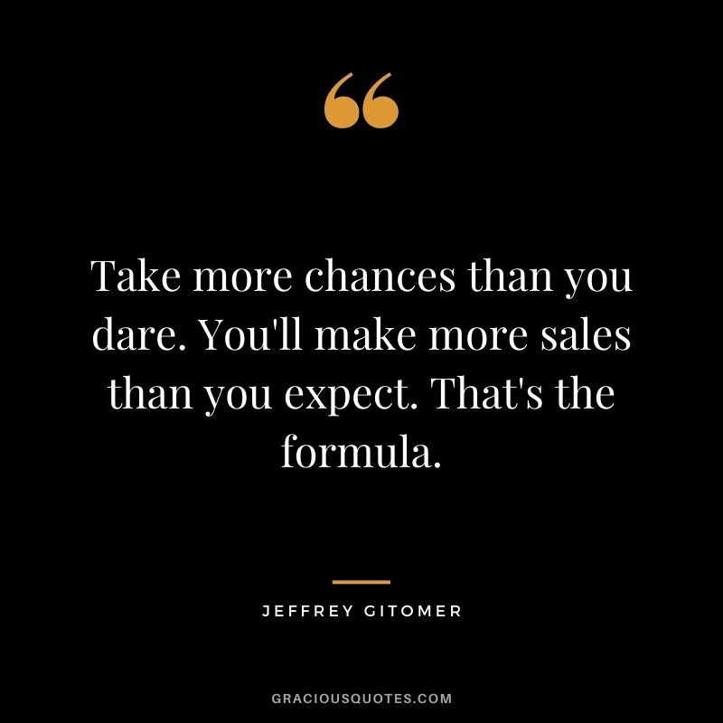 Take more chances than you dare. You'll make more sales than you expect. That's the formula.