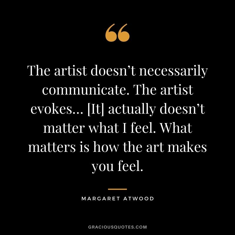 The artist doesn’t necessarily communicate. The artist evokes… [It] actually doesn’t matter what I feel. What matters is how the art makes you feel.