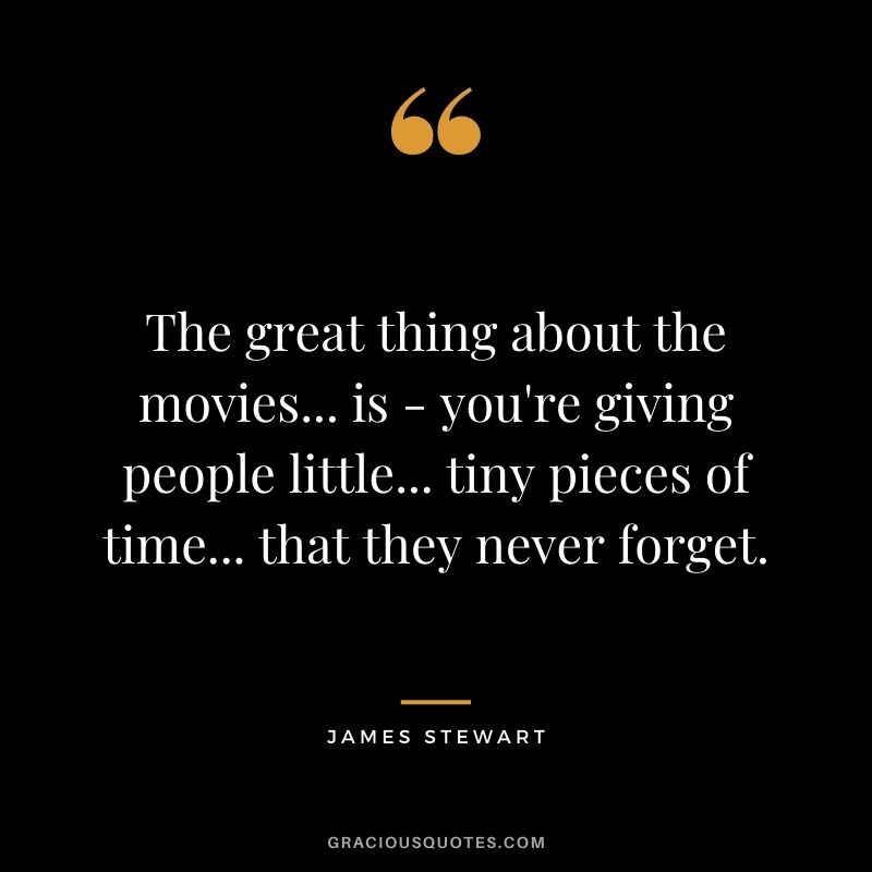 The great thing about the movies... is - you're giving people little... tiny pieces of time... that they never forget.