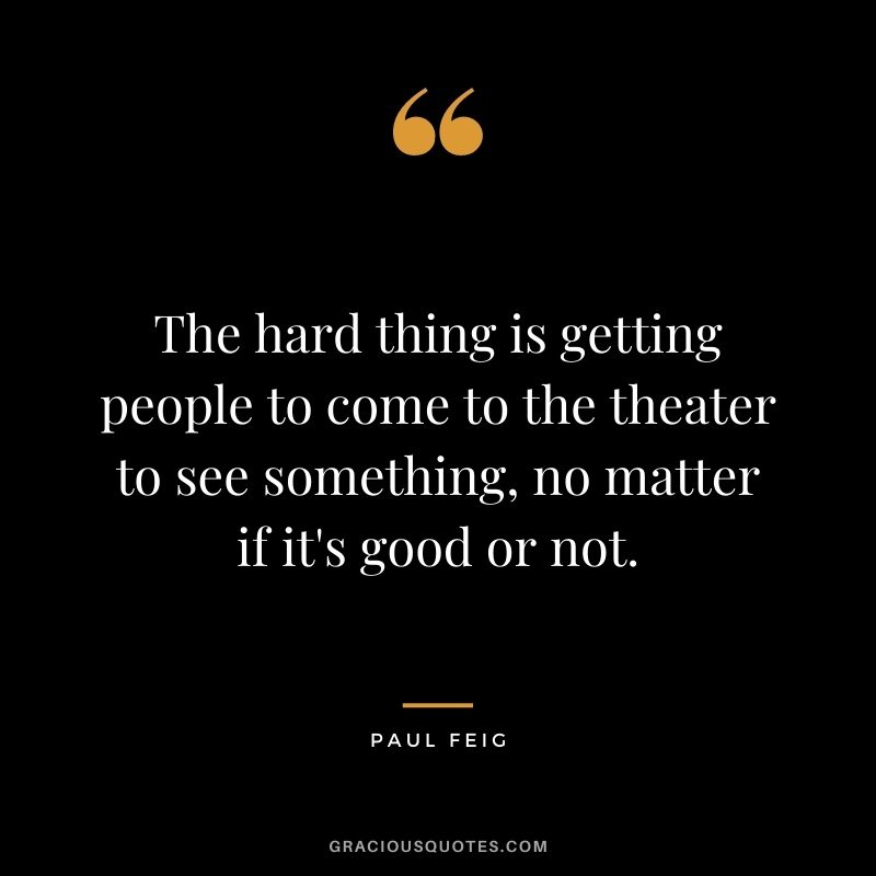 The hard thing is getting people to come to the theater to see something, no matter if it's good or not.