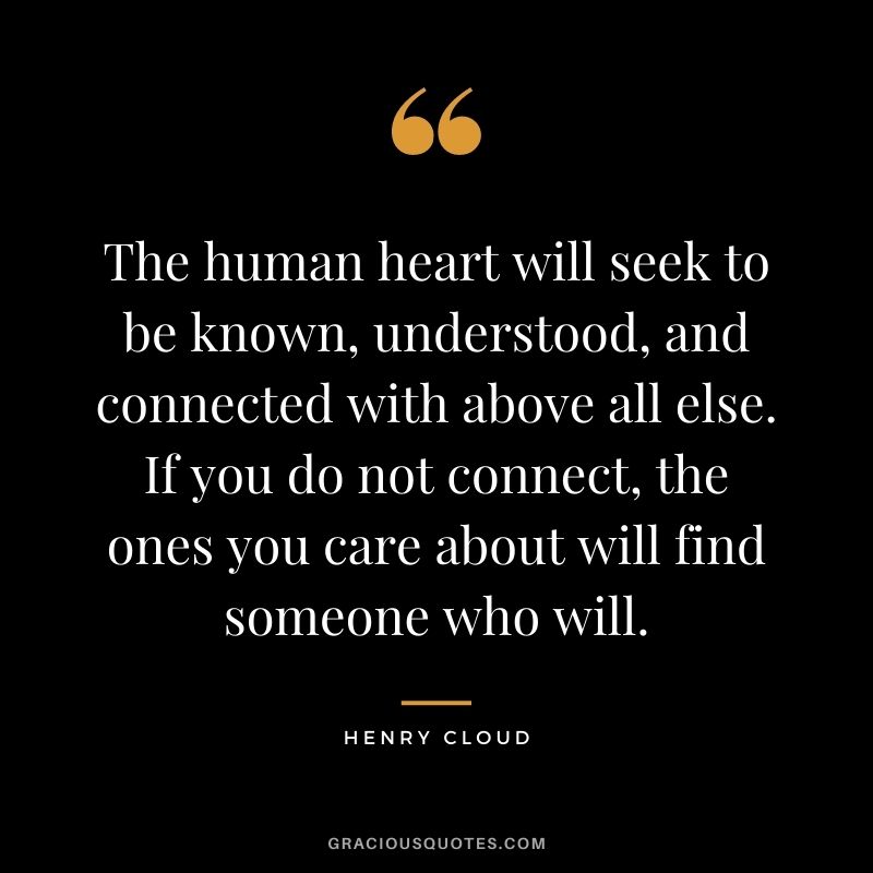 The human heart will seek to be known, understood, and connected with above all else. If you do not connect, the ones you care about will find someone who will.
