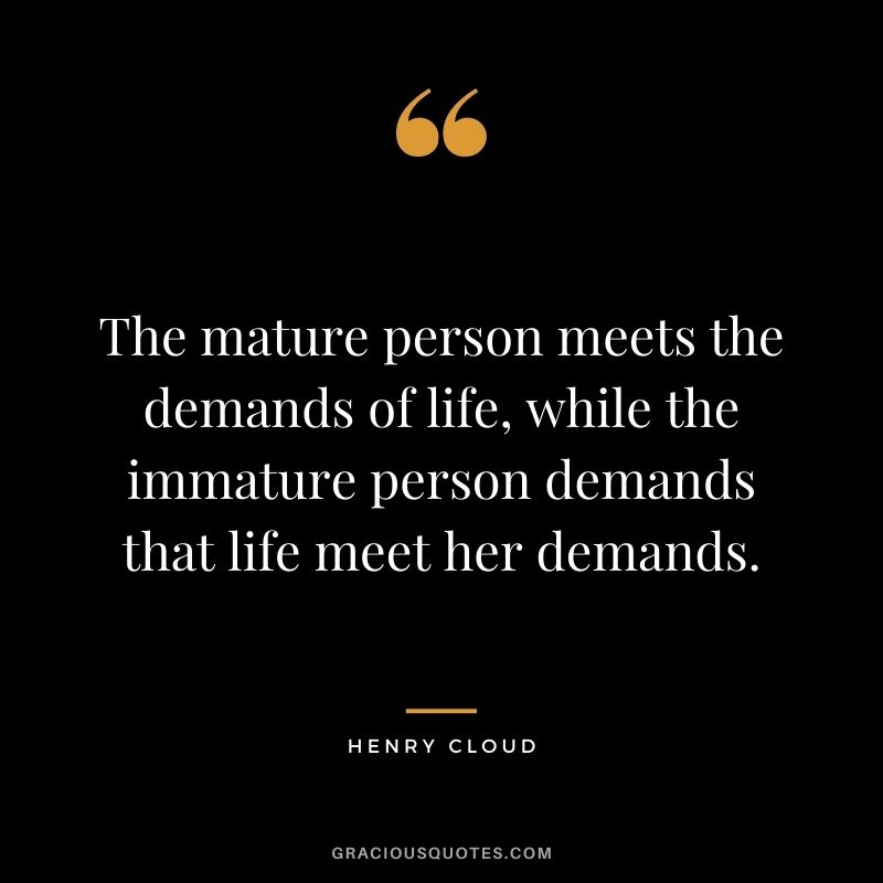 The mature person meets the demands of life, while the immature person demands that life meet her demands.