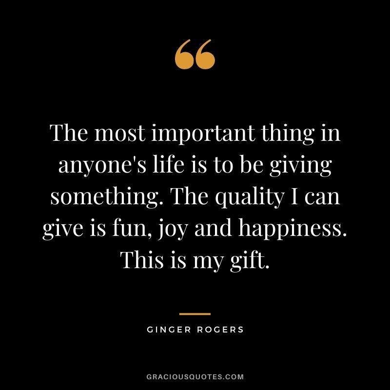 The most important thing in anyone's life is to be giving something. The quality I can give is fun, joy and happiness. This is my gift.