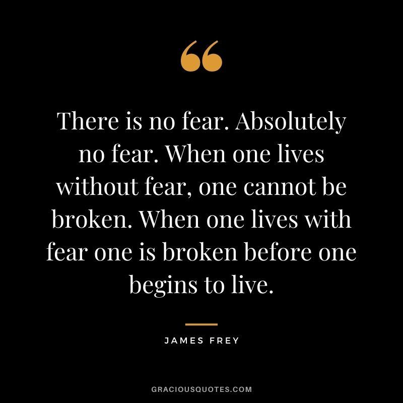 There is no fear. Absolutely no fear. When one lives without fear, one cannot be broken. When one lives with fear one is broken before one begins to live.