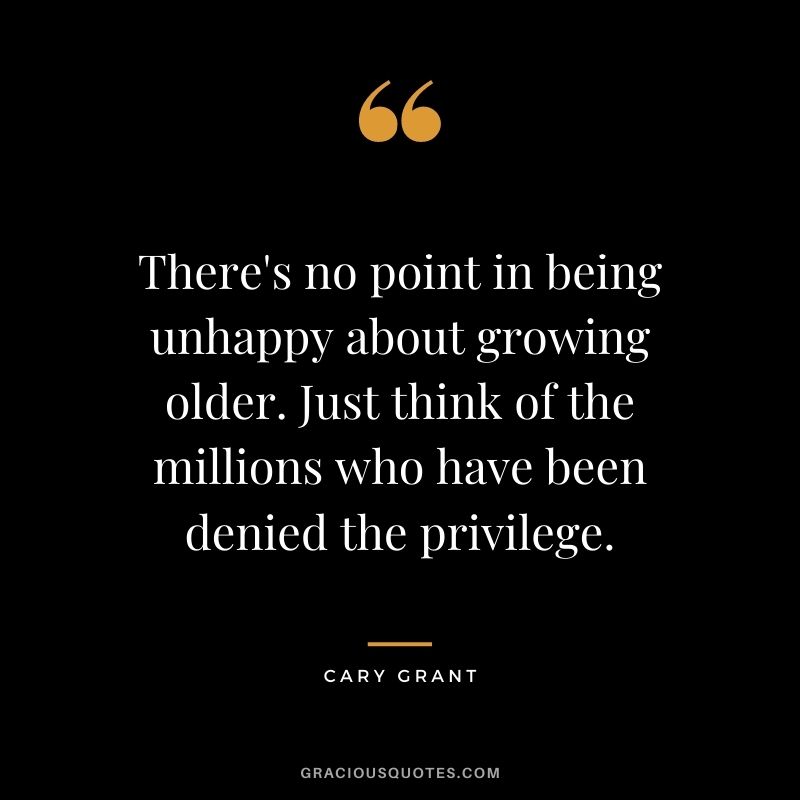 There's no point in being unhappy about growing older. Just think of the millions who have been denied the privilege.