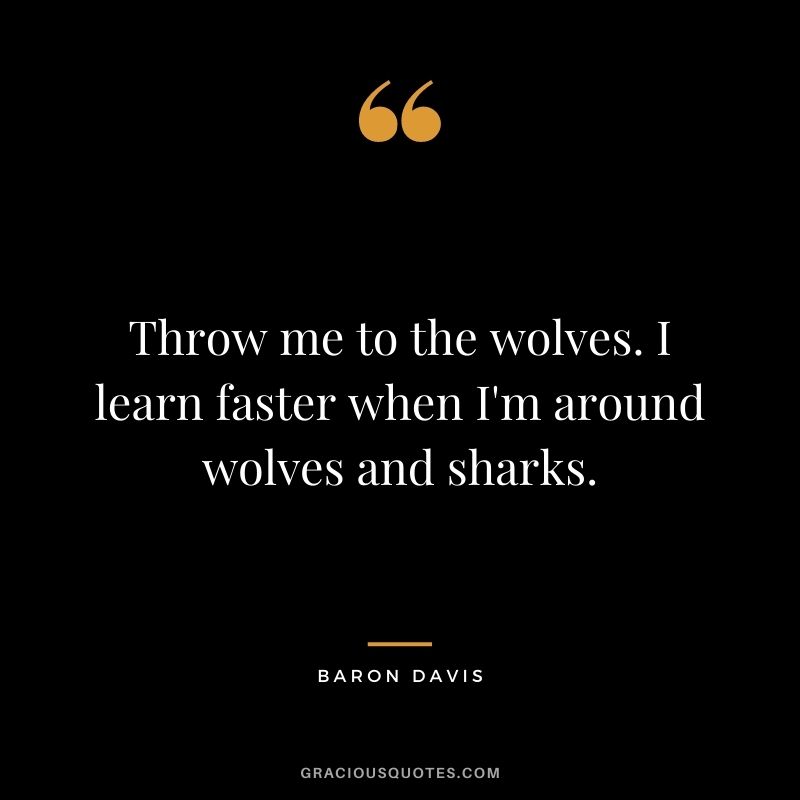 Throw me to the wolves. I learn faster when I'm around wolves and sharks.