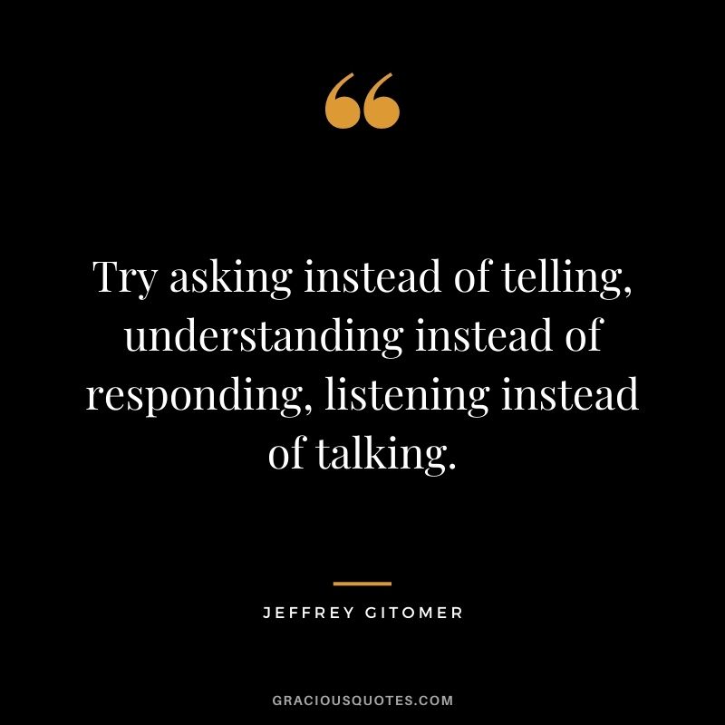 Try asking instead of telling, understanding instead of responding, listening instead of talking.