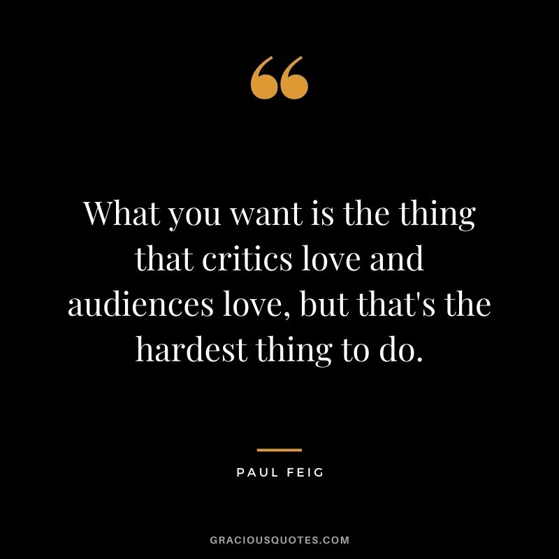 What you want is the thing that critics love and audiences love, but that's the hardest thing to do.