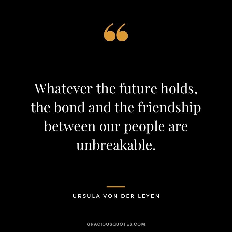 Whatever the future holds, the bond and the friendship between our people are unbreakable.