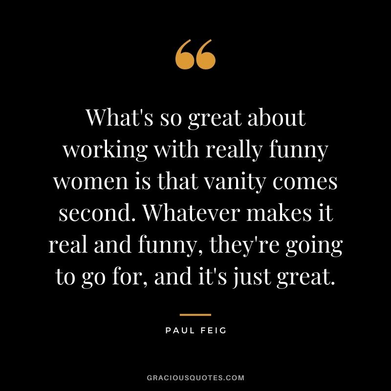 What's so great about working with really funny women is that vanity comes second. Whatever makes it real and funny, they're going to go for, and it's just great.