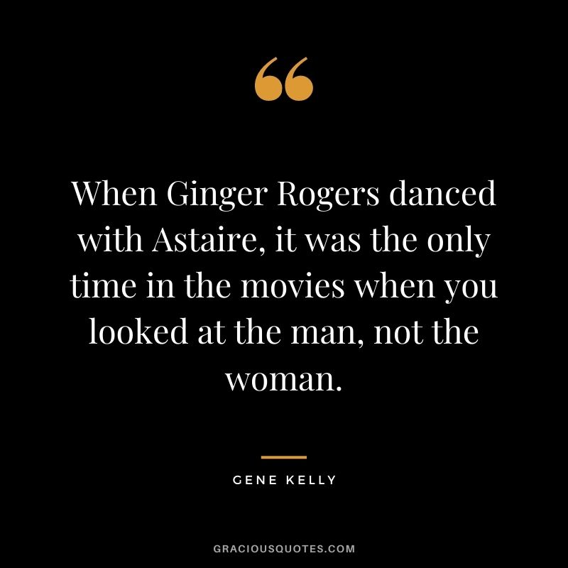 When Ginger Rogers danced with Astaire, it was the only time in the movies when you looked at the man, not the woman.
