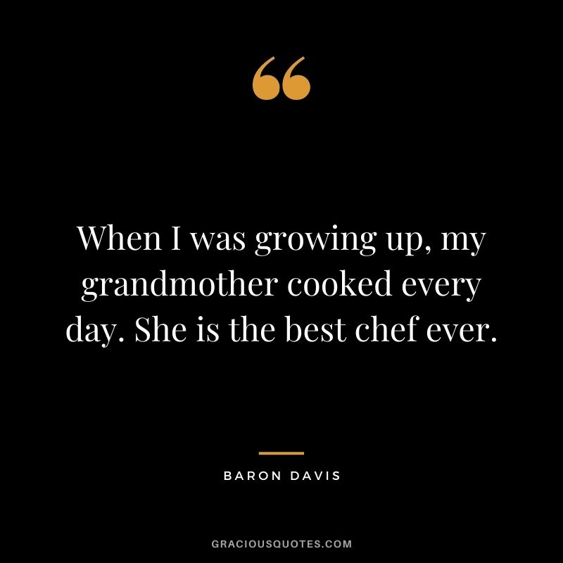 When I was growing up, my grandmother cooked every day. She is the best chef ever.