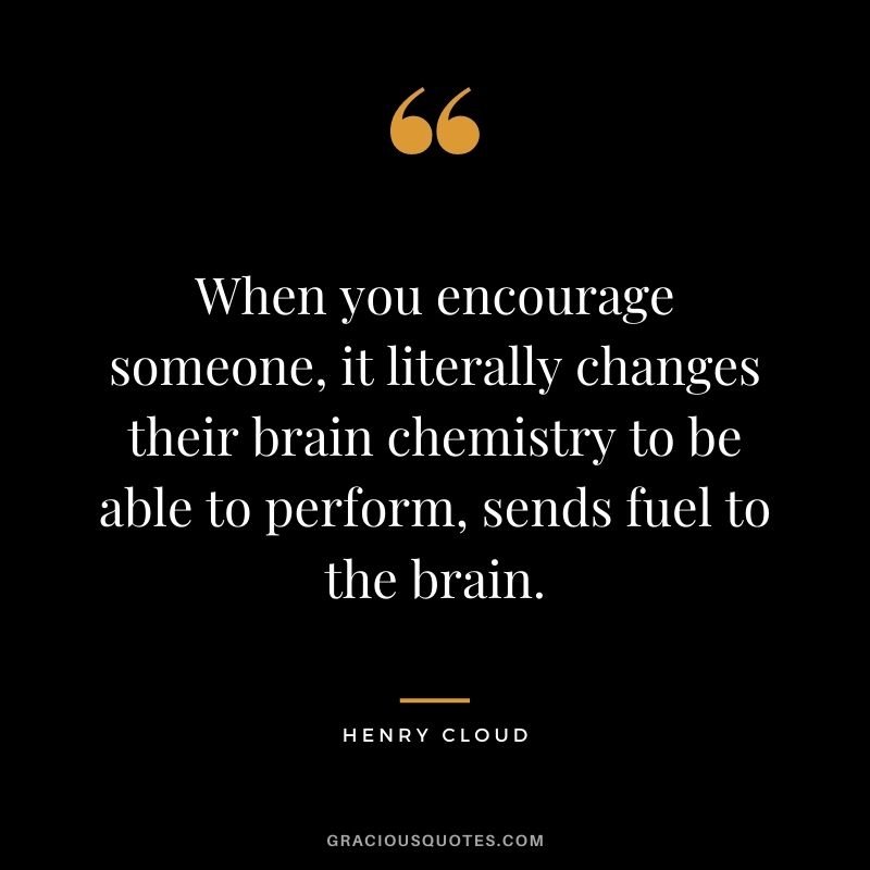When you encourage someone, it literally changes their brain chemistry to be able to perform, sends fuel to the brain.