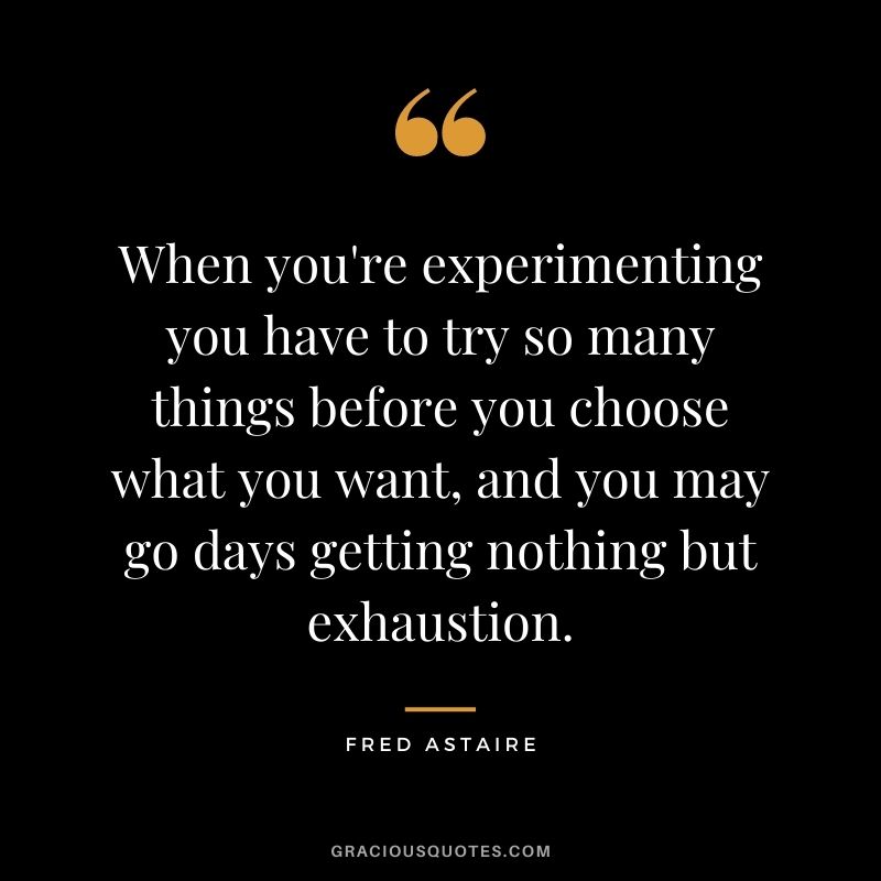When you're experimenting you have to try so many things before you choose what you want, and you may go days getting nothing but exhaustion.