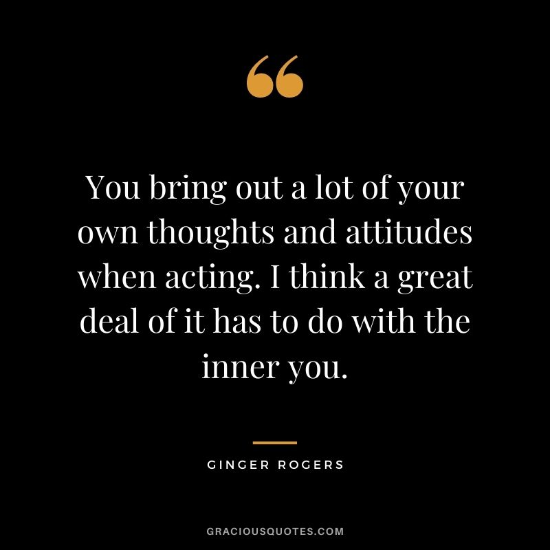 You bring out a lot of your own thoughts and attitudes when acting. I think a great deal of it has to do with the inner you.