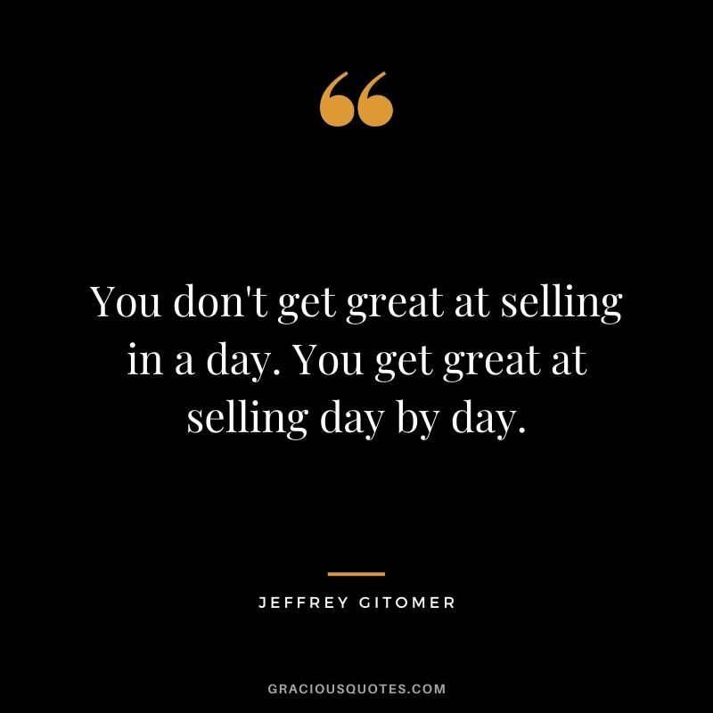 You don't get great at selling in a day. You get great at selling day by day.