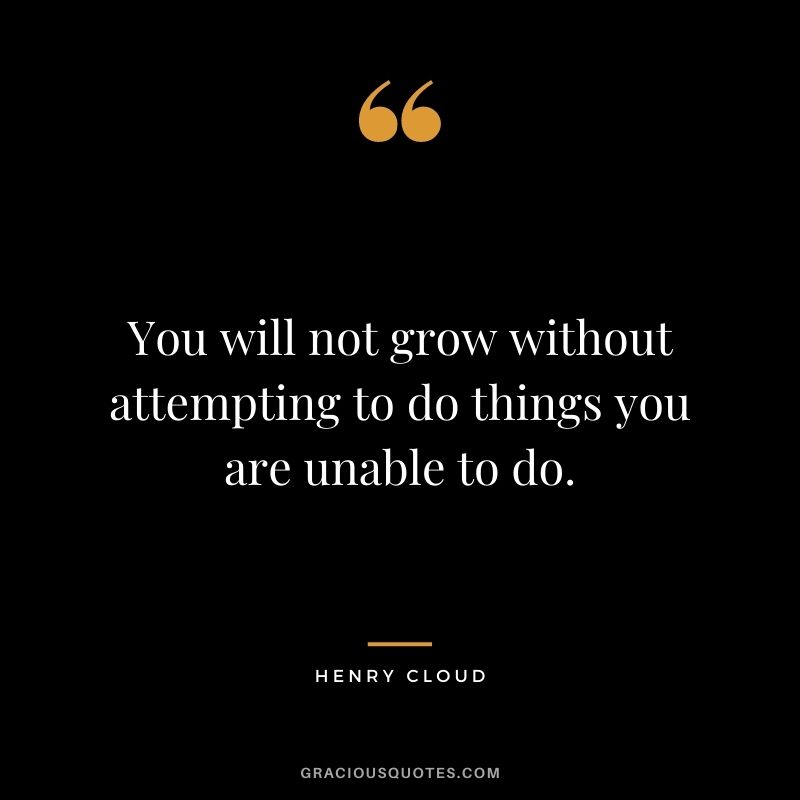 You will not grow without attempting to do things you are unable to do.