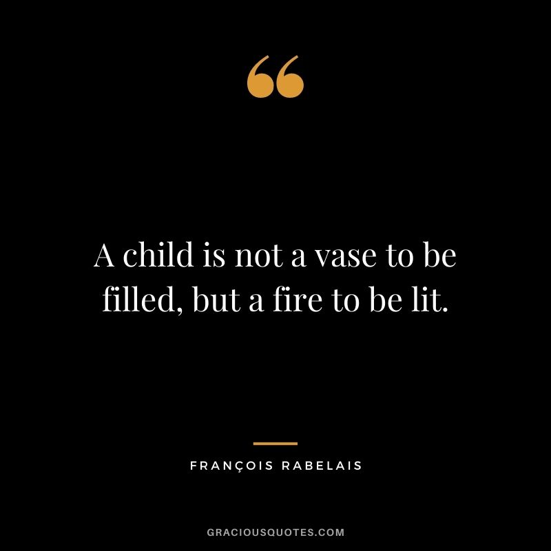 A child is not a vase to be filled, but a fire to be lit.