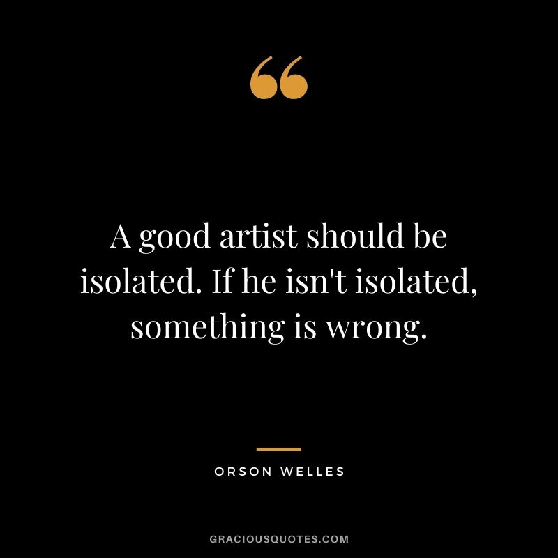 A good artist should be isolated. If he isn't isolated, something is wrong.