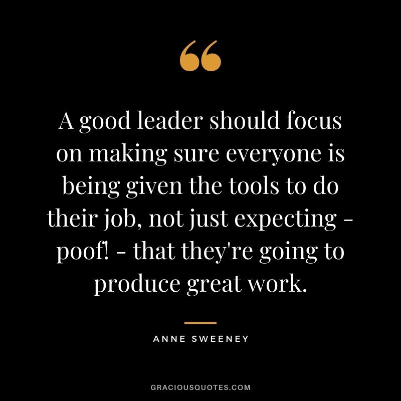 A good leader should focus on making sure everyone is being given the tools to do their job, not just expecting - poof! - that they're going to produce great work.