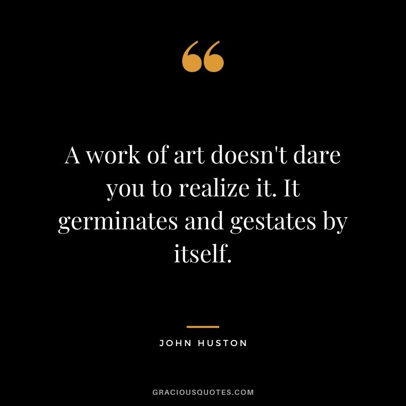 A work of art doesn't dare you to realize it. It germinates and gestates by itself.