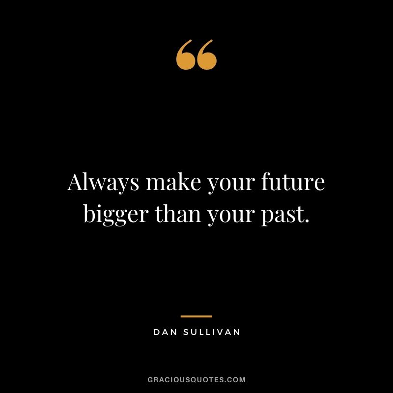 Always make your future bigger than your past.