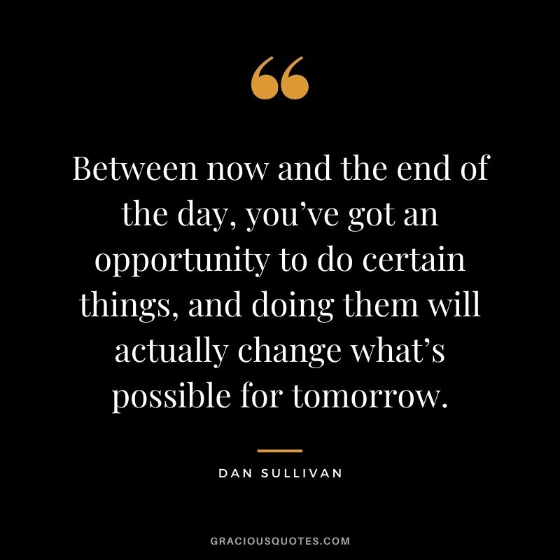 Between now and the end of the day, you’ve got an opportunity to do certain things, and doing them will actually change what’s possible for tomorrow.