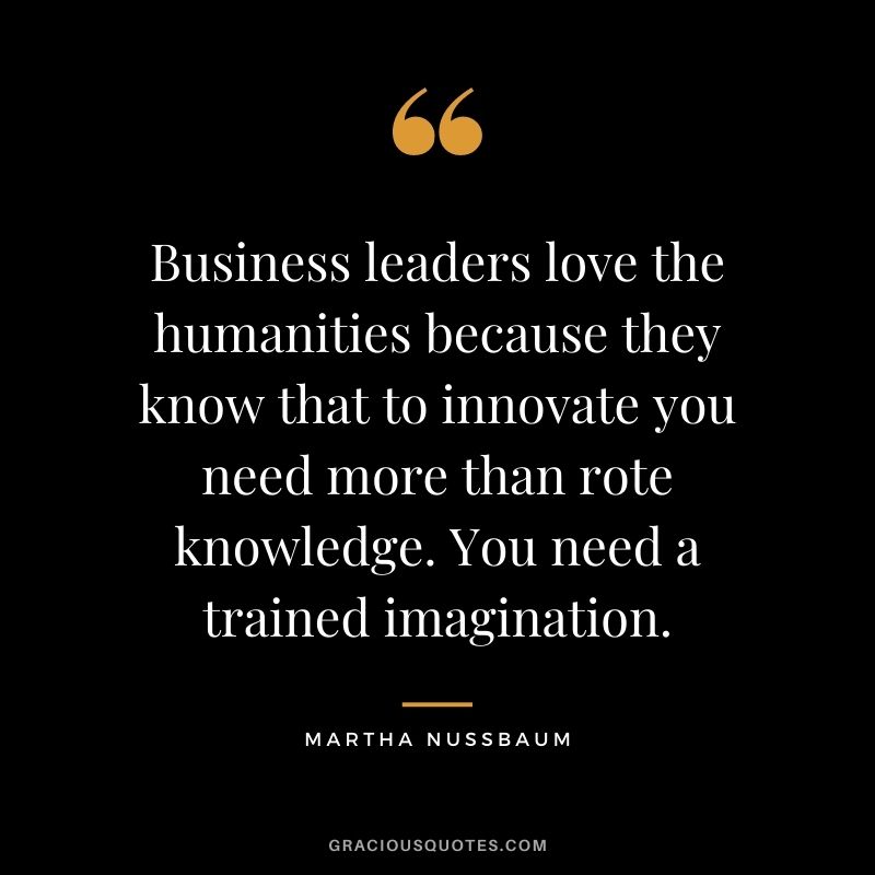 Business leaders love the humanities because they know that to innovate you need more than rote knowledge. You need a trained imagination.