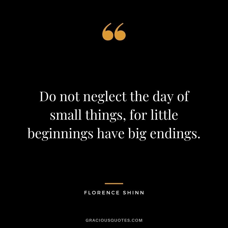 Do not neglect the day of small things, for little beginnings have big endings.